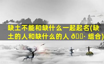 缺土不能和缺什么一起起名(缺土的人和缺什么的人 🌷 组合)